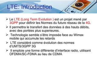LTE: Introduction
 Le LTE (Long Term Evolution ) est un projet mené par
  3GPP pour définir les Normes du future réseau de la 4G.
 Il permettra le transfert des données à des hauts débits,
  avec des portées plus superieures.
 Technologie semble s’être imposée face au Wimax
  mobile qui accumule les retards
 LTE considéré comme évolution des normes
  d’UMTS/3GPP 3G
 Il emploie une forme différente d’interface radio, utilisant
  OFDMA/SC-FDMA au lieu de CDMA
 
