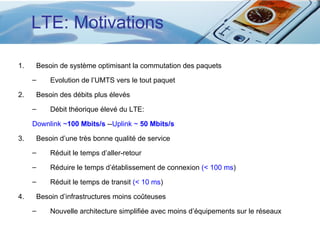 LTE: Motivations

1.       Besoin de système optimisant la commutation des paquets
     –       Evolution de l’UMTS vers le tout paquet

2.       Besoin des débits plus élevés
     –       Débit théorique élevé du LTE:

     Downlink ~100 Mbits/s --Uplink ~ 50 Mbits/s

3.       Besoin d’une très bonne qualité de service
     –       Réduit le temps d’aller-retour
     –       Réduire le temps d’établissement de connexion (< 100 ms)
     –       Réduit le temps de transit (< 10 ms)

4.       Besoin d’infrastructures moins coûteuses
     –       Nouvelle architecture simplifiée avec moins d’équipements sur le réseaux
 