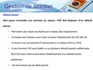 Gestion de session
Default bearer

Sert poour d’accéder aux services du réseau, l’UE doit disposer d’un default

bearer :

     Permanent par nature est établi par le réseau dès l’attachement.

     Ce bearer est maintenu pour toute la durée d’attachement de l’UE afin de

           lui fournir une connectivité IP permanente à un réseau IPv4 ou IPv6.

     A tout moment l’UE peut établir un ou plusieurs default bearers additionnels.

        Seul l’UE peut initier la demande d’établissement d’un default bearer

        additionnel

          Ne fournissent pas de débit garanti.
 