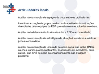 Articuladores locais

Auxiliar na construção de espaços de troca entre os profissionais;

Incentivar a criação de grupos de discussão e reflexão das situações
vivenciadas pelas equipes da ESF que estimulem as soluções coletivas;

Auxiliar no fortalecimento do vínculo entre a ESF e a comunidade;

Auxiliar na construção de estratégias de atuação inovadoras e criativas
junto à comunidade;

Auxiliar na elaboração de uma rede de apoio social que inclua ONGs,
creches, cursos profissionalizantes, associações de moradores, entre
outros, que sirva de apoio ao encaminhamento das situações-
problema;
 