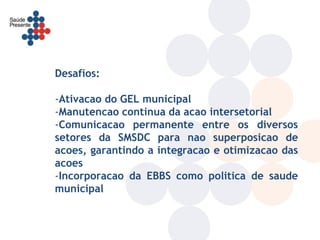 Desafios:

-Ativacao do GEL municipal
-Manutencao continua da acao intersetorial
-Comunicacao permanente entre os diversos
setores da SMSDC para nao superposicao de
acoes, garantindo a integracao e otimizacao das
acoes
-Incorporacao da EBBS como politica de saude
municipal
 