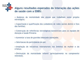 Alguns resultados esperados da interação das ações
de saúde com a EBBS:

• Mudança da mentalidade dos atores que trabalham neste projeto
estratégico;

• Capacitação e qualificação dos cuidadores de redes sociais dentro e fora
das famílias;

• Construção de referências tecnológicas/assistenciais para as equipes de
Atenção à Saúde Primária

• Aumentar a taxa de gravidez desejada/planejada;

• Valorizacao da participacao do pai;

• Ampliação de iniciativas intersetoriais nos âmbitos da mulher e da
criança;

• Diminuição da mortalidade infantil (principalmente no componente
neonatal).
 