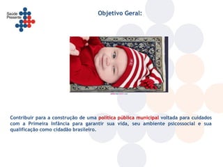 Objetivo Geral:




Contribuir para a construção de uma política pública municipal voltada para cuidados
com a Primeira Infância para garantir sua vida, seu ambiente psicossocial e sua
qualificação como cidadão brasileiro.
 
