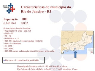 Características do município do
                   Rio de Janeiro - RJ

População           IDH
6.161.047           0,832
Outros dados da rede de saúde:
• População 0-6 anos – 565.414
• CMS – 20
• PS – 46
• Policlínicas – 15
• PSF–591 equipes / 416 completas (23,02%)
• EACS – 45 equipes
• 44 CRAS
• 10 CREAS
• 109.006 alunos na Educação Infantil (creche + pré-escola)



   NV com > 7 consultas PN > 65,96%

               Mortalidade Materna: 63,4 / 100 mil Nascidos Vivos
               Coeficiente de Mortalidade Infantil 13,5 / 1000 Nascidos Vivos
 