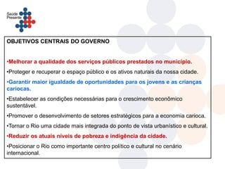 OBJETIVOS CENTRAIS DO GOVERNO


•Melhorar a qualidade dos serviços públicos prestados no município.
•Proteger e recuperar o espaço público e os ativos naturais da nossa cidade.
•Garantir maior igualdade de oportunidades para os jovens e as crianças
cariocas.
•Estabelecer as condições necessárias para o crescimento econômico
sustentável.
•Promover o desenvolvimento de setores estratégicos para a economia carioca.
•Tornar o Rio uma cidade mais integrada do ponto de vista urbanístico e cultural.
•Reduzir os atuais níveis de pobreza e indigência da cidade.
•Posicionar o Rio como importante centro político e cultural no cenário
internacional.
 