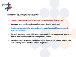 •   PRINCÍPIOS DE ATUAÇÃO DO GOVERNO

    • Colocar o cotidiano das pessoas como tema prioritário de governo.

    • Assegurar uma gestão profissional de toda máquina municipal.

    • Estabelecer uma perfeita integração entre as políticas públicas municipais,
      estaduais e federais.

    • Garantir que os serviços públicos prestados pela Prefeitura tenham o mesmo
      padrão de qualidade em todas as regiões da cidade.

    • Potencializar a capacidade de investimento da Prefeitura através de parcerias
      com o setor privado e outras esferas de governo.
 