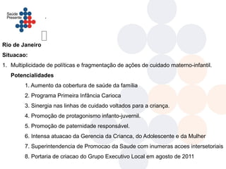 .




Rio de Janeiro
Situacao:
1. Multiplicidade de políticas e fragmentação de ações de cuidado materno-infantil.
   Potencialidades
        1. Aumento da cobertura de saúde da família
        2. Programa Primeira Infância Carioca
        3. Sinergia nas linhas de cuidado voltados para a criança.
        4. Promoção de protagonismo infanto-juvernil.
        5. Promoção de paternidade responsável.
        6. Intensa atuacao da Gerencia da Crianca, do Adolescente e da Mulher
        7. Superintendencia de Promocao da Saude com inumeras acoes intersetoriais
        8. Portaria de criacao do Grupo Executivo Local em agosto de 2011
 