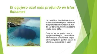 El agujero azul más profundo en Islas
Bahamas
Los científicos descubrieron lo que
se describe como el pozo submarino
más profundo del mundo en el Mar
del Sur de China, informó la cadena
estatal china CCTV.
Conocido por los locales como el
"Agujero del Dragón", tiene más de
300 metros de profundidad, según
los investigadores que han pasado el
último año explorando el lugar.
 