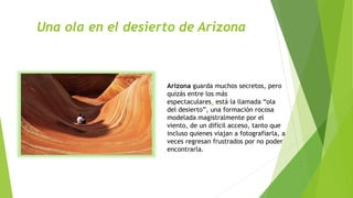 Una ola en el desierto de Arizona
Arizona guarda muchos secretos, pero
quizás entre los más
espectaculares, está la llamada “ola
del desierto”, una formación rocosa
modelada magistralmente por el
viento, de un difícil acceso, tanto que
incluso quienes viajan a fotografiarla, a
veces regresan frustrados por no poder
encontrarla.
 