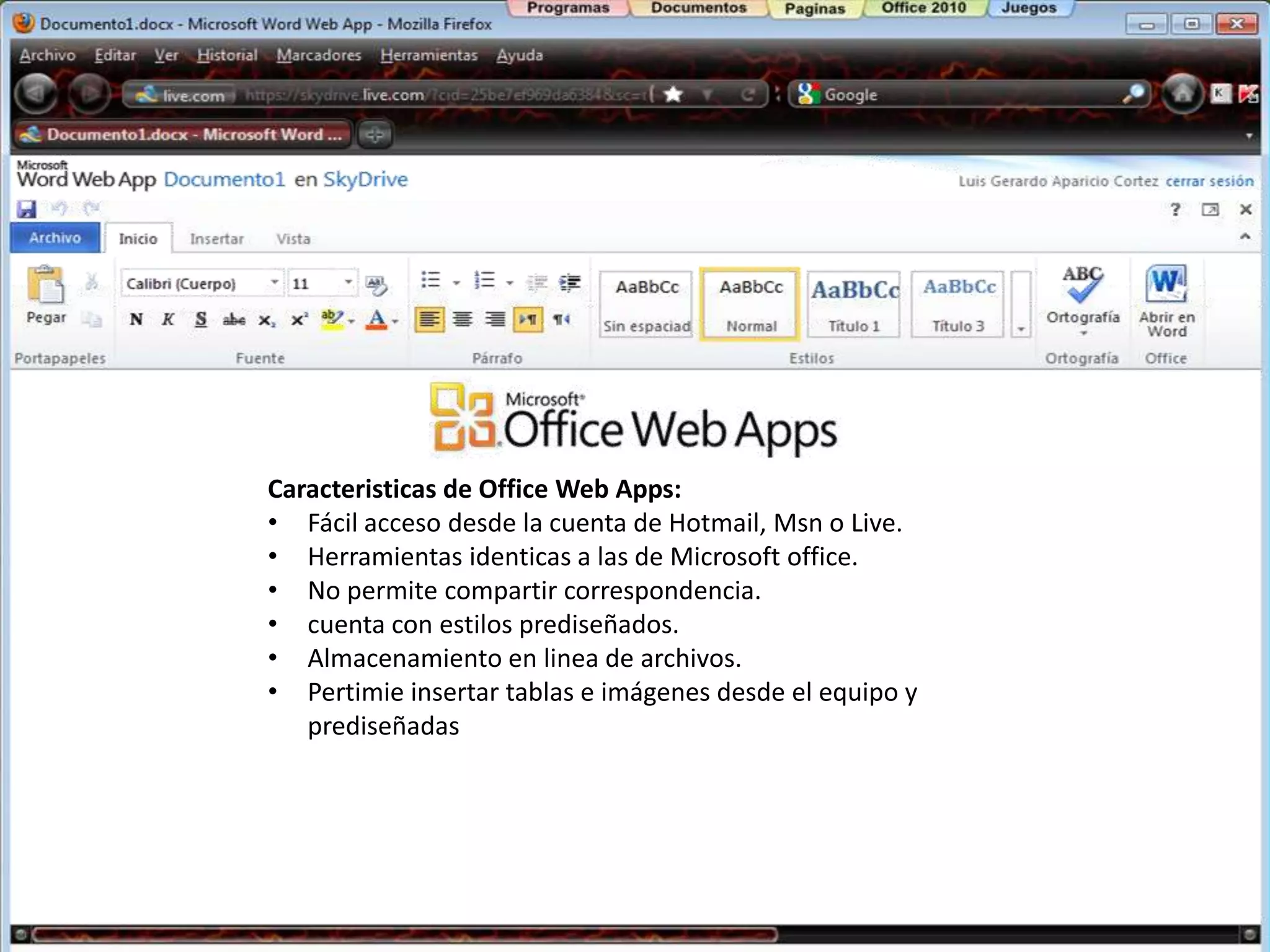 Caracteristicas de Office Web Apps:
• Fácil acceso desde la cuenta de Hotmail, Msn o Live.
• Herramientas identicas a las de Microsoft office.
• No permite compartir correspondencia.
• cuenta con estilos prediseñados.
• Almacenamiento en linea de archivos.
• Pertimie insertar tablas e imágenes desde el equipo y
   prediseñadas
 