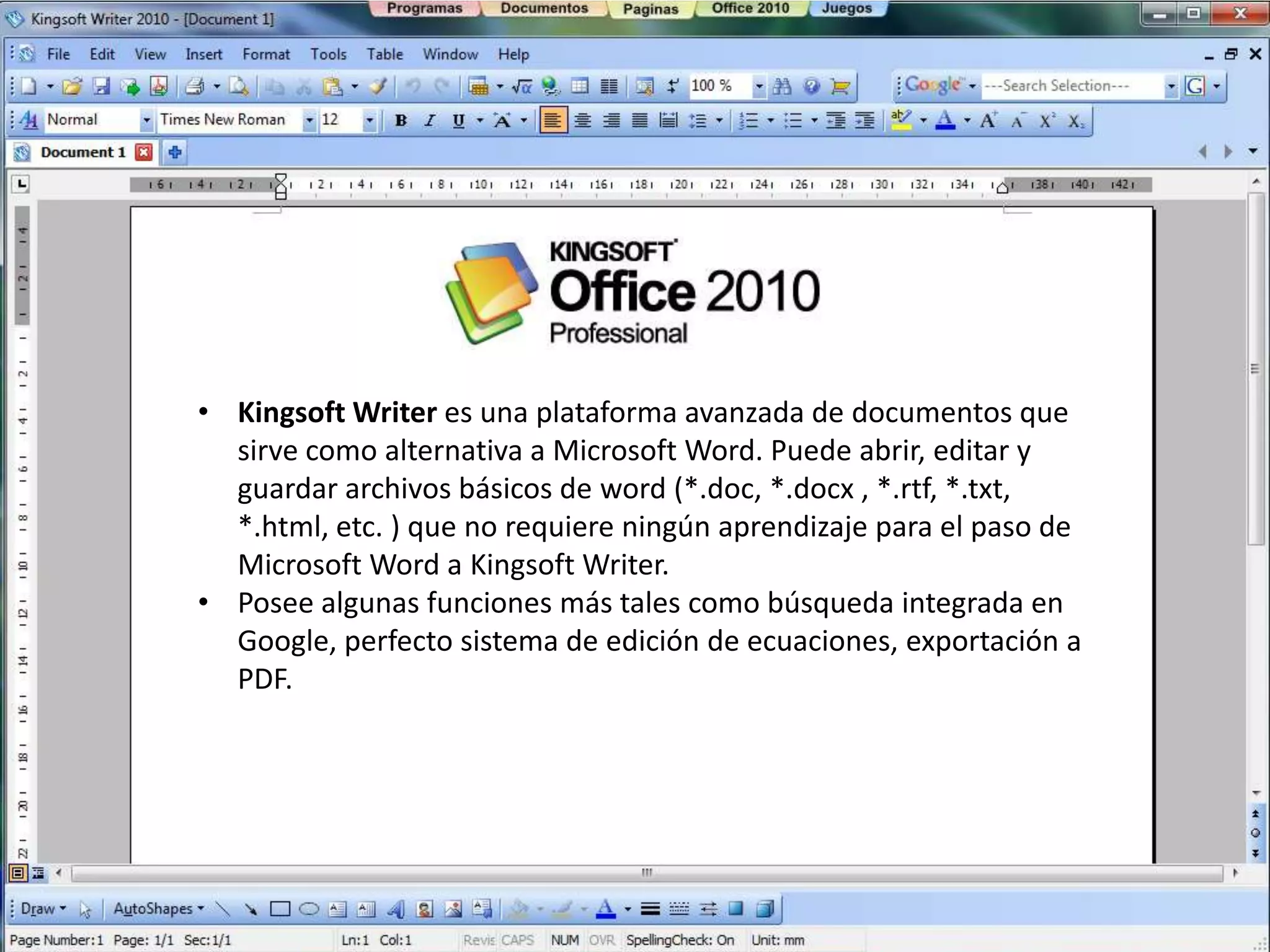 • Kingsoft Writer es una plataforma avanzada de documentos que
  sirve como alternativa a Microsoft Word. Puede abrir, editar y
  guardar archivos básicos de word (*.doc, *.docx , *.rtf, *.txt,
  *.html, etc. ) que no requiere ningún aprendizaje para el paso de
  Microsoft Word a Kingsoft Writer.
• Posee algunas funciones más tales como búsqueda integrada en
  Google, perfecto sistema de edición de ecuaciones, exportación a
  PDF.
 