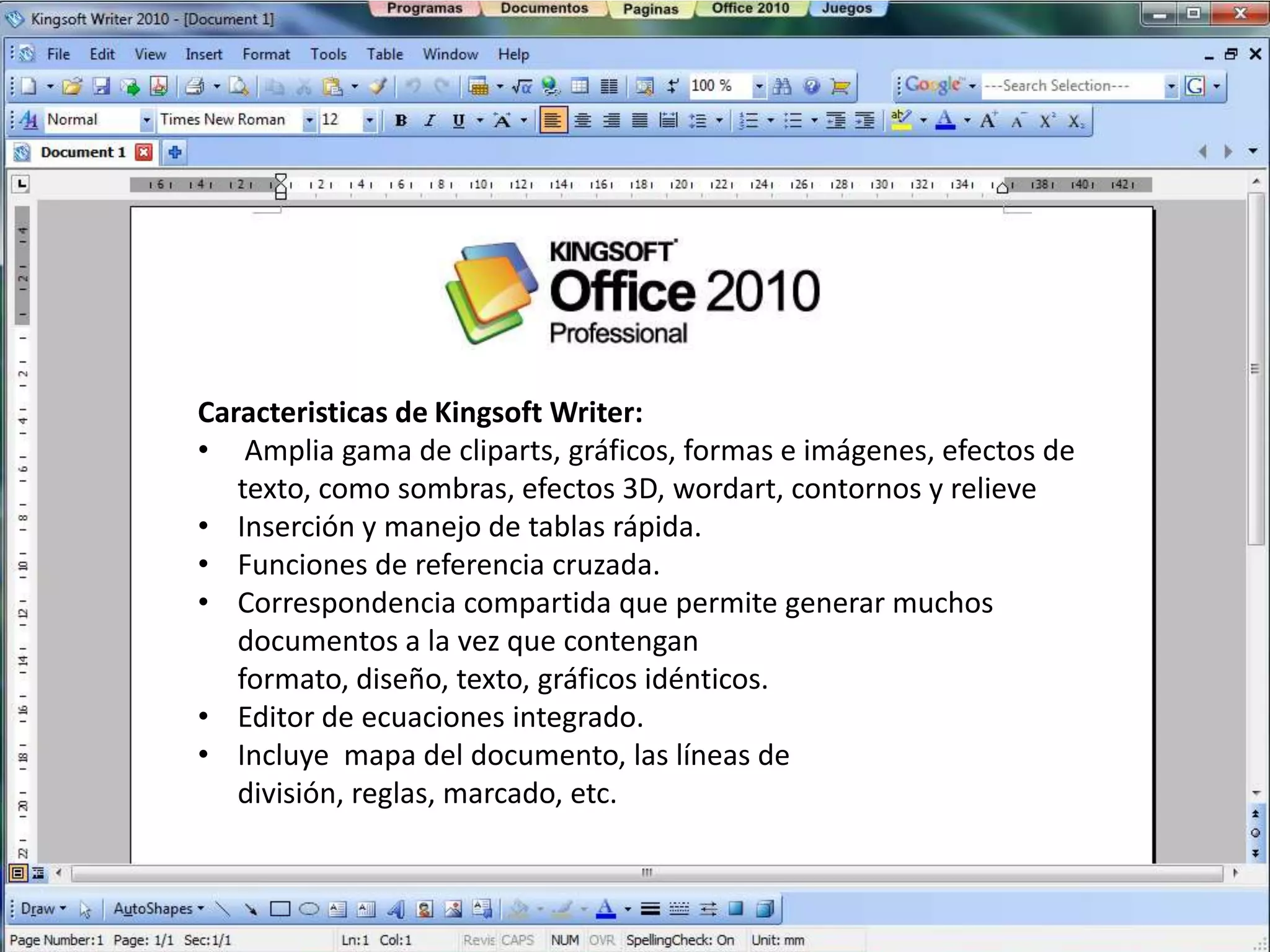 Caracteristicas de Kingsoft Writer:
• Amplia gama de cliparts, gráficos, formas e imágenes, efectos de
   texto, como sombras, efectos 3D, wordart, contornos y relieve
• Inserción y manejo de tablas rápida.
• Funciones de referencia cruzada.
• Correspondencia compartida que permite generar muchos
   documentos a la vez que contengan
   formato, diseño, texto, gráficos idénticos.
• Editor de ecuaciones integrado.
• Incluye mapa del documento, las líneas de
   división, reglas, marcado, etc.
 