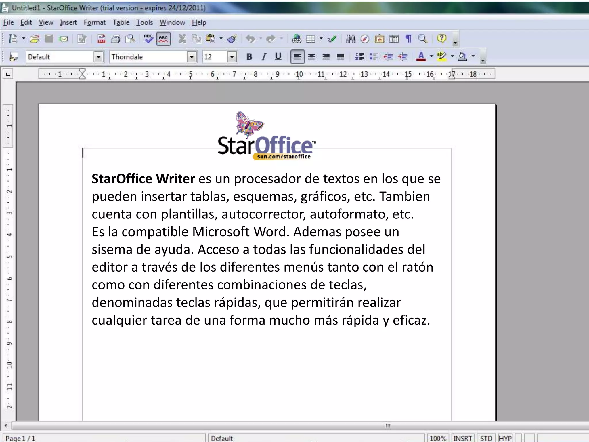 StarOffice Writer es un procesador de textos en los que se
pueden insertar tablas, esquemas, gráficos, etc. Tambien
cuenta con plantillas, autocorrector, autoformato, etc.
Es la compatible Microsoft Word. Ademas posee un
sisema de ayuda. Acceso a todas las funcionalidades del
editor a través de los diferentes menús tanto con el ratón
como con diferentes combinaciones de teclas,
denominadas teclas rápidas, que permitirán realizar
cualquier tarea de una forma mucho más rápida y eficaz.
 