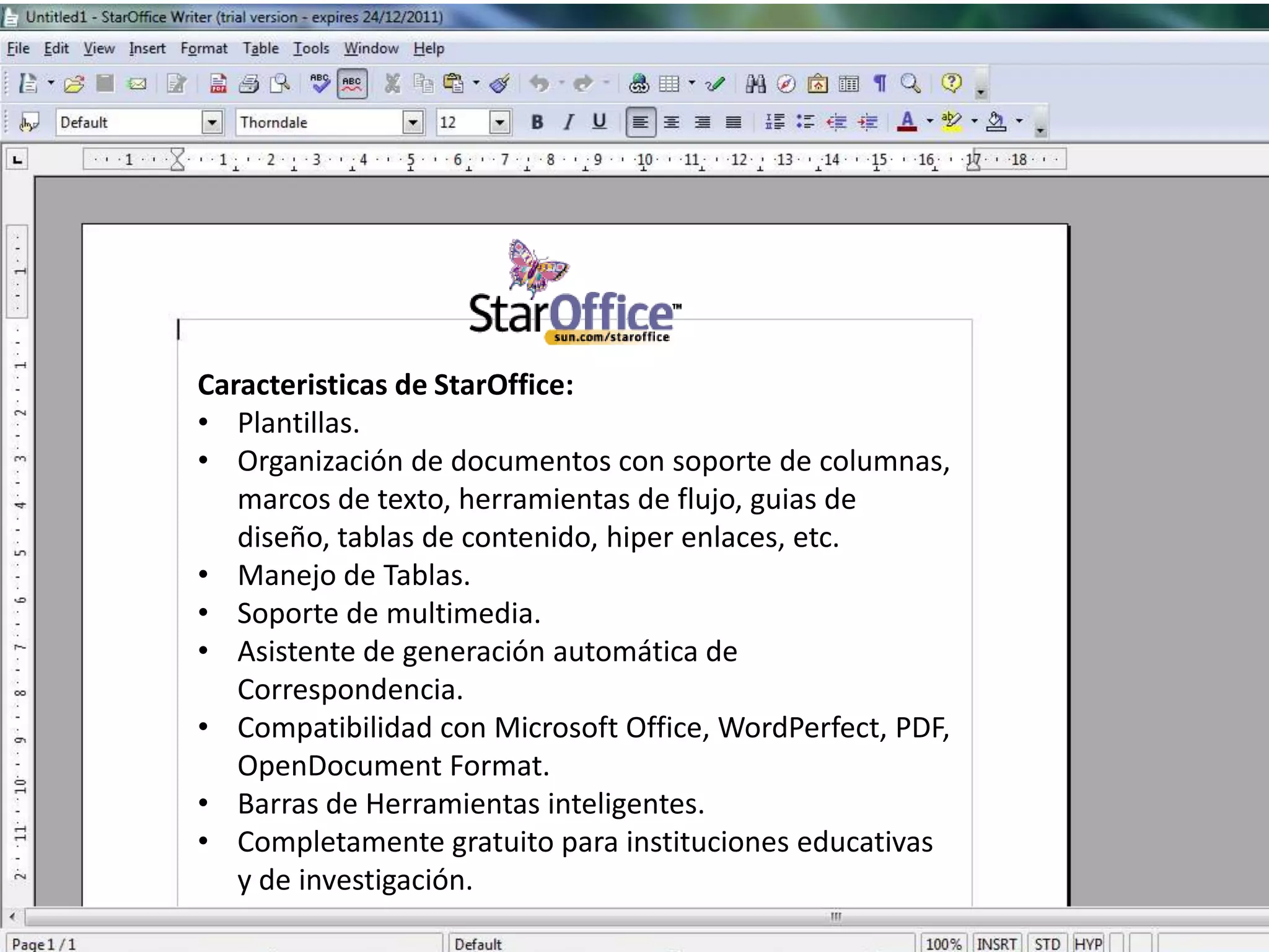 Caracteristicas de StarOffice:
• Plantillas.
• Organización de documentos con soporte de columnas,
   marcos de texto, herramientas de flujo, guias de
   diseño, tablas de contenido, hiper enlaces, etc.
• Manejo de Tablas.
• Soporte de multimedia.
• Asistente de generación automática de
   Correspondencia.
• Compatibilidad con Microsoft Office, WordPerfect, PDF,
   OpenDocument Format.
• Barras de Herramientas inteligentes.
• Completamente gratuito para instituciones educativas
   y de investigación.
 