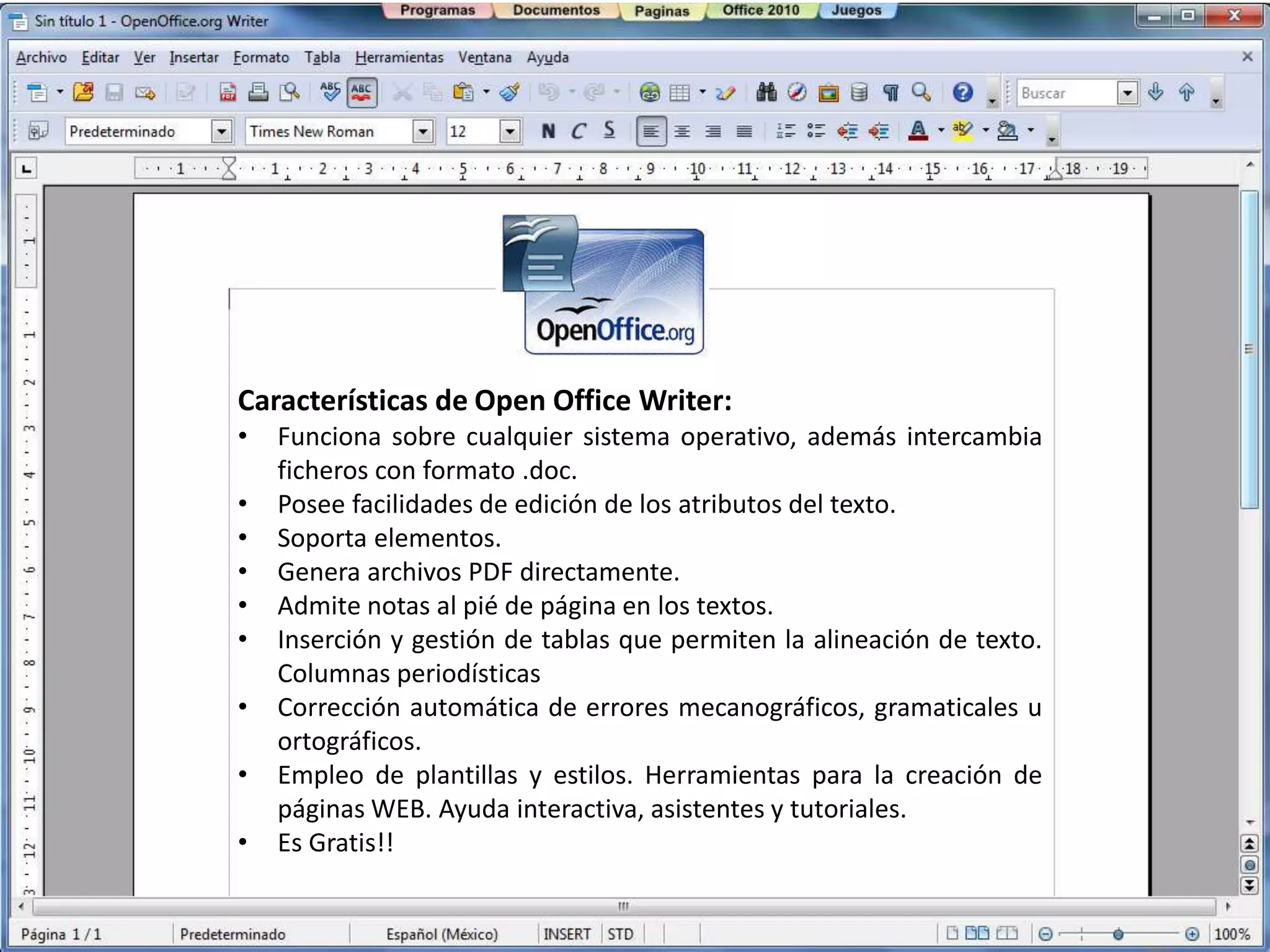 Características de Open Office Writer:
•   Funciona sobre cualquier sistema operativo, además intercambia
    ficheros con formato .doc.
•   Posee facilidades de edición de los atributos del texto.
•   Soporta elementos.
•   Genera archivos PDF directamente.
•   Admite notas al pié de página en los textos.
•   Inserción y gestión de tablas que permiten la alineación de texto.
    Columnas periodísticas
•   Corrección automática de errores mecanográficos, gramaticales u
    ortográficos.
•   Empleo de plantillas y estilos. Herramientas para la creación de
    páginas WEB. Ayuda interactiva, asistentes y tutoriales.
•   Es Gratis!!
 