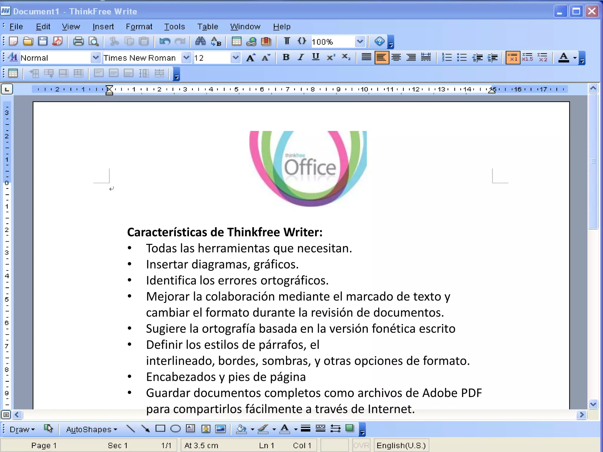 Características de Thinkfree Writer:
• Todas las herramientas que necesitan.
• Insertar diagramas, gráficos.
• Identifica los errores ortográficos.
• Mejorar la colaboración mediante el marcado de texto y
   cambiar el formato durante la revisión de documentos.
• Sugiere la ortografía basada en la versión fonética escrito
• Definir los estilos de párrafos, el
   interlineado, bordes, sombras, y otras opciones de formato.
• Encabezados y pies de página
• Guardar documentos completos como archivos de Adobe PDF
   para compartirlos fácilmente a través de Internet.
 