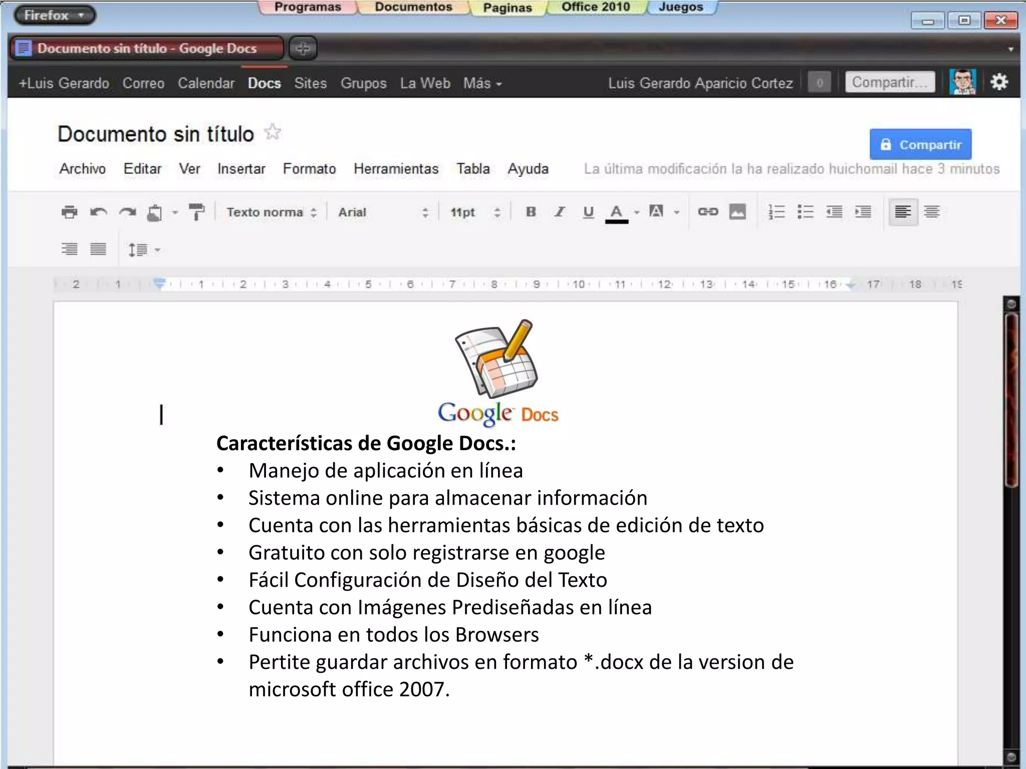 Características de Google Docs.:
• Manejo de aplicación en línea
• Sistema online para almacenar información
• Cuenta con las herramientas básicas de edición de texto
• Gratuito con solo registrarse en google
• Fácil Configuración de Diseño del Texto
• Cuenta con Imágenes Prediseñadas en línea
• Funciona en todos los Browsers
• Pertite guardar archivos en formato *.docx de la version de
   microsoft office 2007.
 