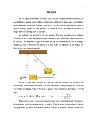 3
RECURSO
En un péndulo balístico tenemos una colisión completamente inelástica, ya
que la bala se queda empotrada en el péndulo. Esto quiere decir que en la colisión
no se conserva la energía. Esto es importante, ya que existe la tentación de suponer
que la energía potencial final iguala a la cinética inicial, sin tener en cuenta la
disipación de la energía en la colisión.
La solución se compone de dos partes. Primero estudiamos la colisión
inelástica entre la bala y el péndulo para obtener la velocidad del conjunto justo tras
la colisión. En segundo lugar aplicamos la ley de conservación de la energía
mecánica para determinar la altura a la que sube el péndulo (o el ángulo de
desviación que es equivalente).
En el choque del proyectil con el péndulo se conserva la cantidad de
movimiento. Inicialmente tenemos una bala de masa m y rapidezv0 que choca con
el péndulo en reposo. Tras el choque, lo que hay es un conjunto de masa M + m tal
que
El péndulo se eleva como consecuencia de esta velocidad inicial. Puesto que
la tensión es una fuerza puramente normal, la única energía potencial es la debida
a la gravedad. La altura máxima se alcanza cuando la energía cinética se reduce a
 
