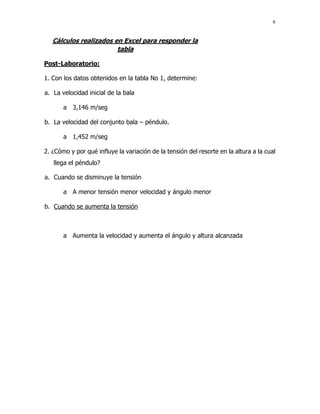 6
Cálculos realizados en Excel para responder la
tabla
Post-Laboratorio:
1. Con los datos obtenidos en la tabla No 1, determine:
a. La velocidad inicial de la bala
a 3,146 m/seg
b. La velocidad del conjunto bala – péndulo.
a 1,452 m/seg
2. ¿Cómo y por qué influye la variación de la tensión del resorte en la altura a la cual
llega el péndulo?
a. Cuando se disminuye la tensión
a A menor tensión menor velocidad y ángulo menor
b. Cuando se aumenta la tensión
a Aumenta la velocidad y aumenta el ángulo y altura alcanzada
 