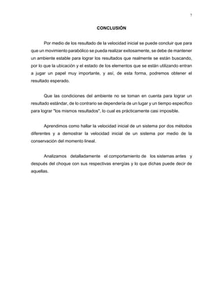 7
CONCLUSIÓN
Por medio de los resultado de la velocidad inicial se puede concluir que para
que un movimiento parabólico se pueda realizar exitosamente, se debe de mantener
un ambiente estable para lograr los resultados que realmente se están buscando,
por lo que la ubicación y el estado de los elementos que se están utilizando entran
a jugar un papel muy importante, y así, de esta forma, podremos obtener el
resultado esperado.
Que las condiciones del ambiente no se toman en cuenta para lograr un
resultado estándar, de lo contrario se dependería de un lugar y un tiempo específico
para lograr "los mismos resultados", lo cual es prácticamente casi imposible.
Aprendimos como hallar la velocidad inicial de un sistema por dos métodos
diferentes y a demostrar la velocidad inicial de un sistema por medio de la
conservación del momento lineal.
Analizamos detalladamente el comportamiento de los sistemas antes y
después del choque con sus respectivas energías y lo que dichas puede decir de
aquellas.
 