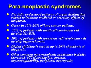 Para-neoplastic syndromes  Not fully understood patterns of organ dysfunction related to immune-mediated or secretary effects of neoplasm. Occur in 10%-20% of lung cancer patients.  15% of patients with small cell carcinoma will develop SIADH;  10%  of patients with squamous cell carcinoma will develop hypercalcemia.  Digital clubbing is seen in up to 20% of patients at diagnosis.  Other common para-neoplastic syndromes include: increased ACTH production, anemia, hypercoagulability, peripheral neuropathy 