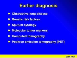 Earlier diagnosis Obstructive lung disease Genetic risk factors  Sputum cytology Molecular tumor markers Computed tomography Positron emission tomography (PET) Edell 1997 