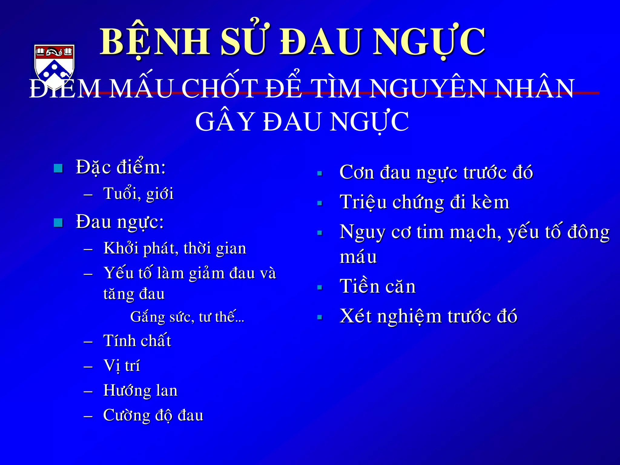 BEÄNH SÖÛ ÑAU NGÖÏC
 Ñaëc ñieåm:
– Tuoåi, giôùi
 Ñau ngöïc:
– Khôûi phaùt, thôøi gian
– Yeáu toá laøm giaûm ñau vaø
taêng ñau
Gaéng söùc, tö theá…
– Tính chaát
– Vò trí
– Höôùng lan
– Cöôøng ñoä ñau
 Côn ñau ngöïc tröôùc ñoù
 Trieäu chöùng ñi keøm
 Nguy cô tim maïch, yeáu toá ñoâng
maùu
 Tieàn caên
 Xeùt nghieäm tröôùc ñoù
ÑIEÅM MAÁU CHOÁT ÑEÅ TÌM NGUYEÂN NHAÂN
GAÂY ÑAU NGÖÏC
 