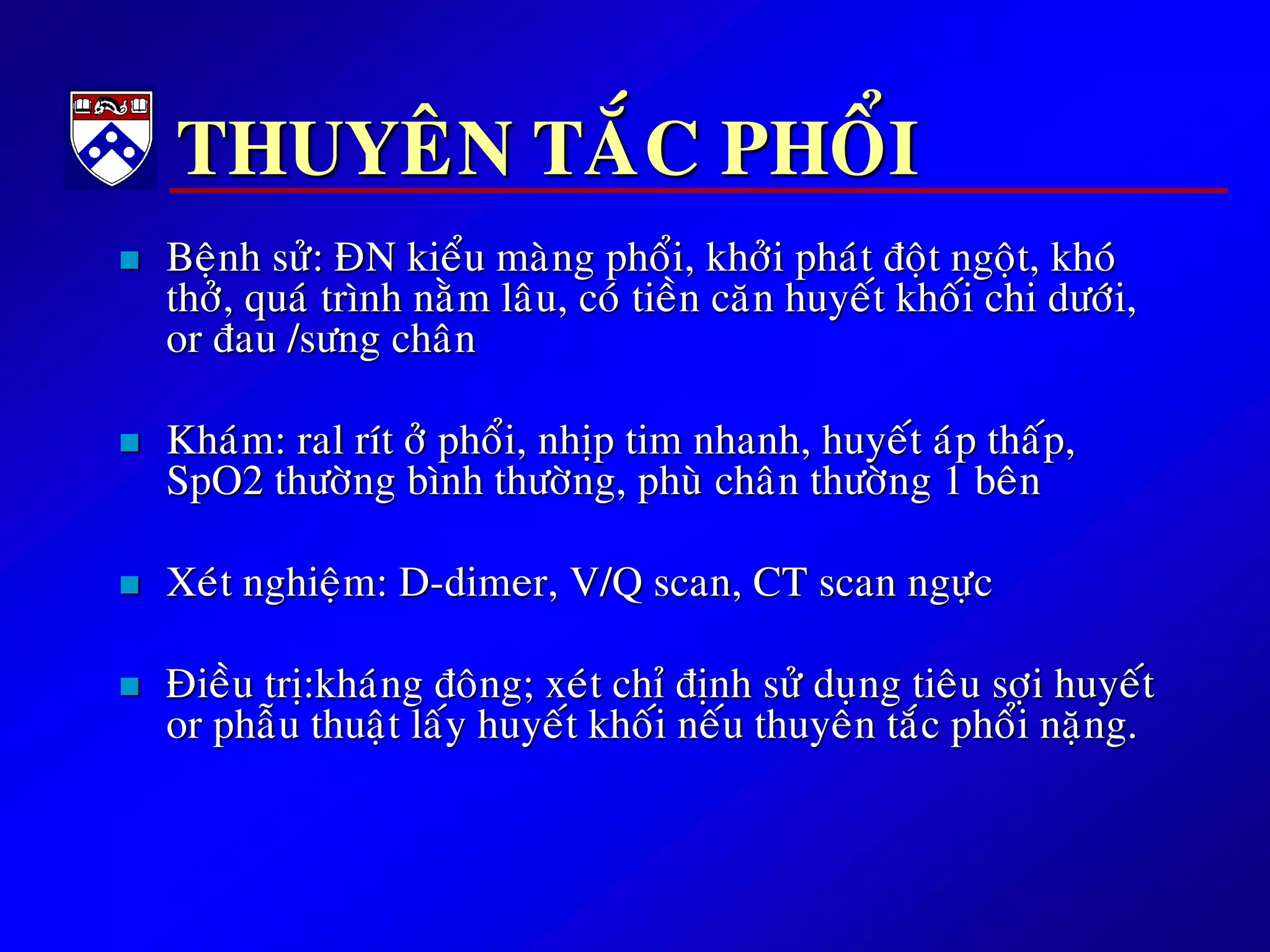 THUYEÂN TAÉC PHOÅI
 Beänh söû: ÑN kieåu maøng phoåi, khôûi phaùt ñoät ngoät, khoù
thôû, quaù trình naèm laâu, coù tieàn caên huyeát khoái chi döôùi,
or ñau /söng chaân
 Khaùm: ral rít ôû phoåi, nhòp tim nhanh, huyeát aùp thaáp,
SpO2 thöôøng bình thöôøng, phuø chaân thöôøng 1 beân
 Xeùt nghieäm: D-dimer, V/Q scan, CT scan ngöïc
 Ñieàu trò:khaùng ñoâng; xeùt chæ ñònh söû duïng tieâu sôïi huyeát
or phaãu thuaät laáy huyeát khoái neáu thuyeân taéc phoåi naëng.
 