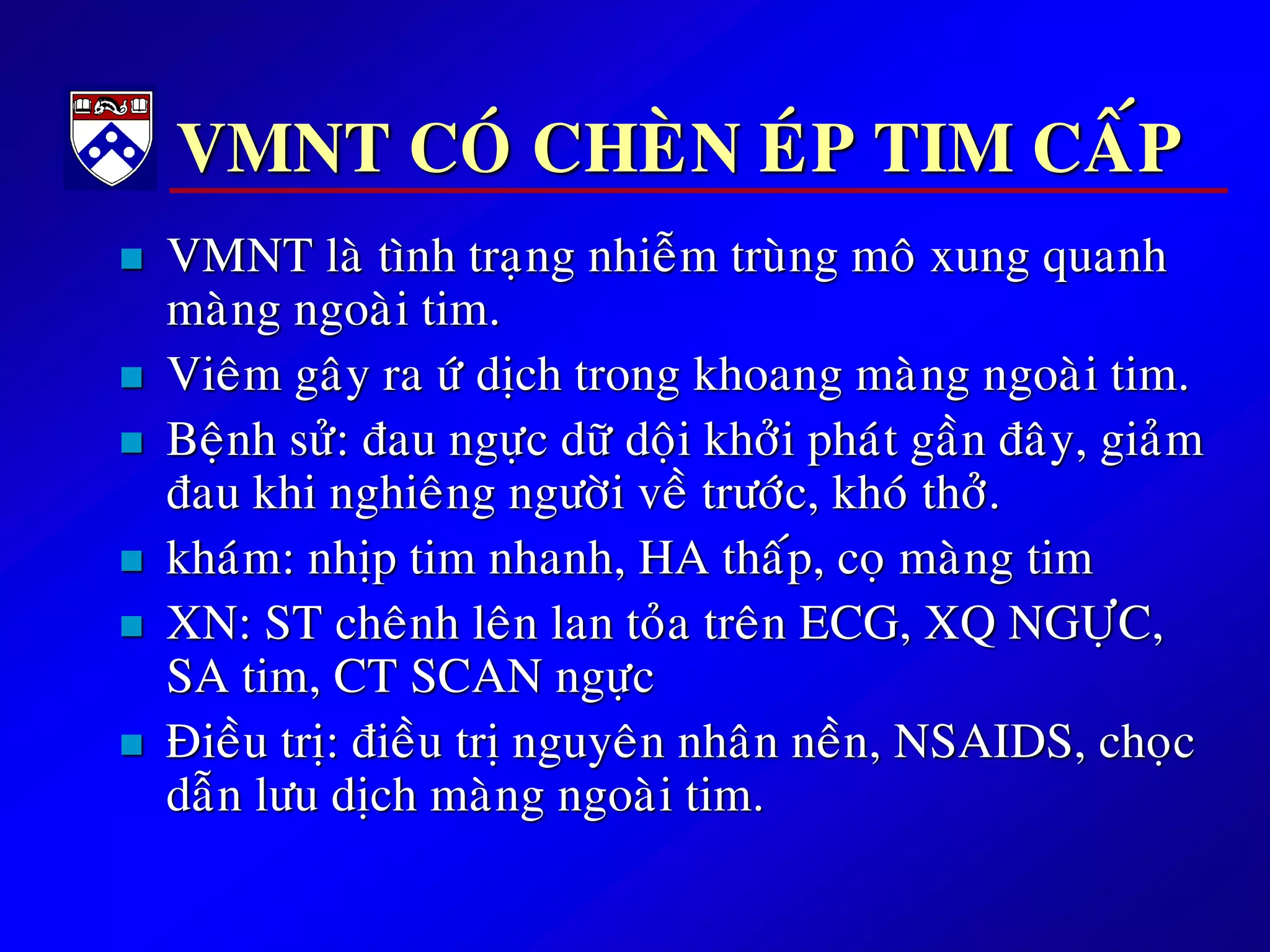 VMNT COÙ CHEØN EÙP TIM CAÁP
 VMNT laø tình traïng nhieãm truøng moâ xung quanh
maøng ngoaøi tim.
 Vieâm gaây ra öù dòch trong khoang maøng ngoaøi tim.
 Beänh söû: ñau ngöïc döõ doäi khôûi phaùt gaàn ñaây, giaûm
ñau khi nghieâng ngöôøi veà tröôùc, khoù thôû.
 khaùm: nhòp tim nhanh, HA thaáp, coï maøng tim
 XN: ST cheânh leân lan toûa treân ECG, XQ NGÖÏC,
SA tim, CT SCAN ngöïc
 Ñieàu trò: ñieàu trò nguyeân nhaân neàn, NSAIDS, choïc
daãn löu dòch maøng ngoaøi tim.
 