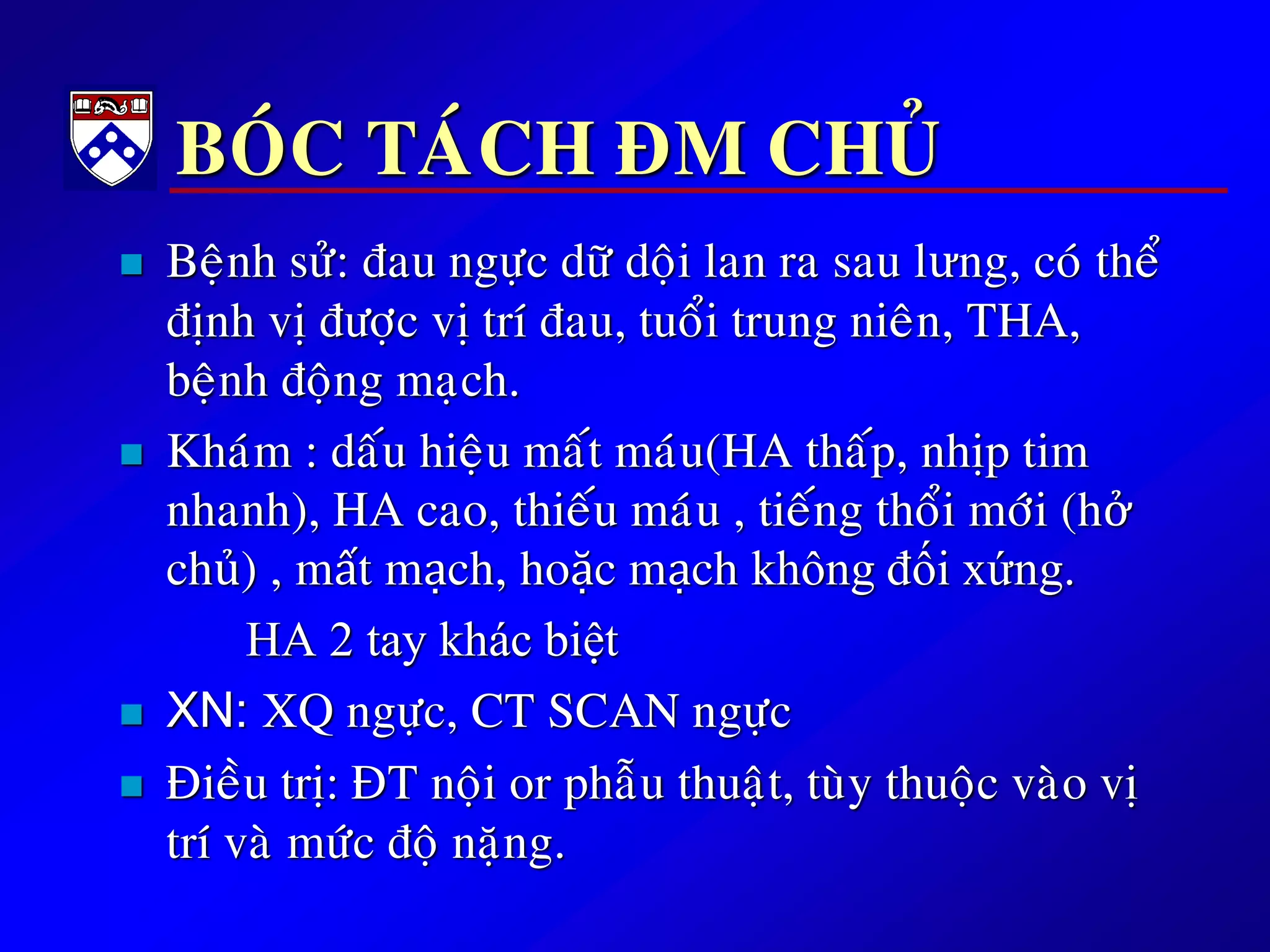 BOÙC TAÙCH ÑM CHUÛ
 Beänh söû: ñau ngöïc döõ doäi lan ra sau lưng, coù theå
ñònh vò ñöôïc vò trí ñau, tuoåi trung nieân, THA,
beänh ñoäng maïch.
 Khaùm : daáu hieäu maát maùu(HA thaáp, nhòp tim
nhanh), HA cao, thieáu maùu , tieáng thoåi môùi (hở
chủ) , mất mạch, hoặc mạch không đối xứng.
HA 2 tay khác biệt
 XN: XQ ngöïc, CT SCAN ngöïc
 Ñieàu trò: ÑT noäi or phaãu thuaät, tuøy thuoäc vaøo vò
trí vaø möùc ñoä naëng.
 