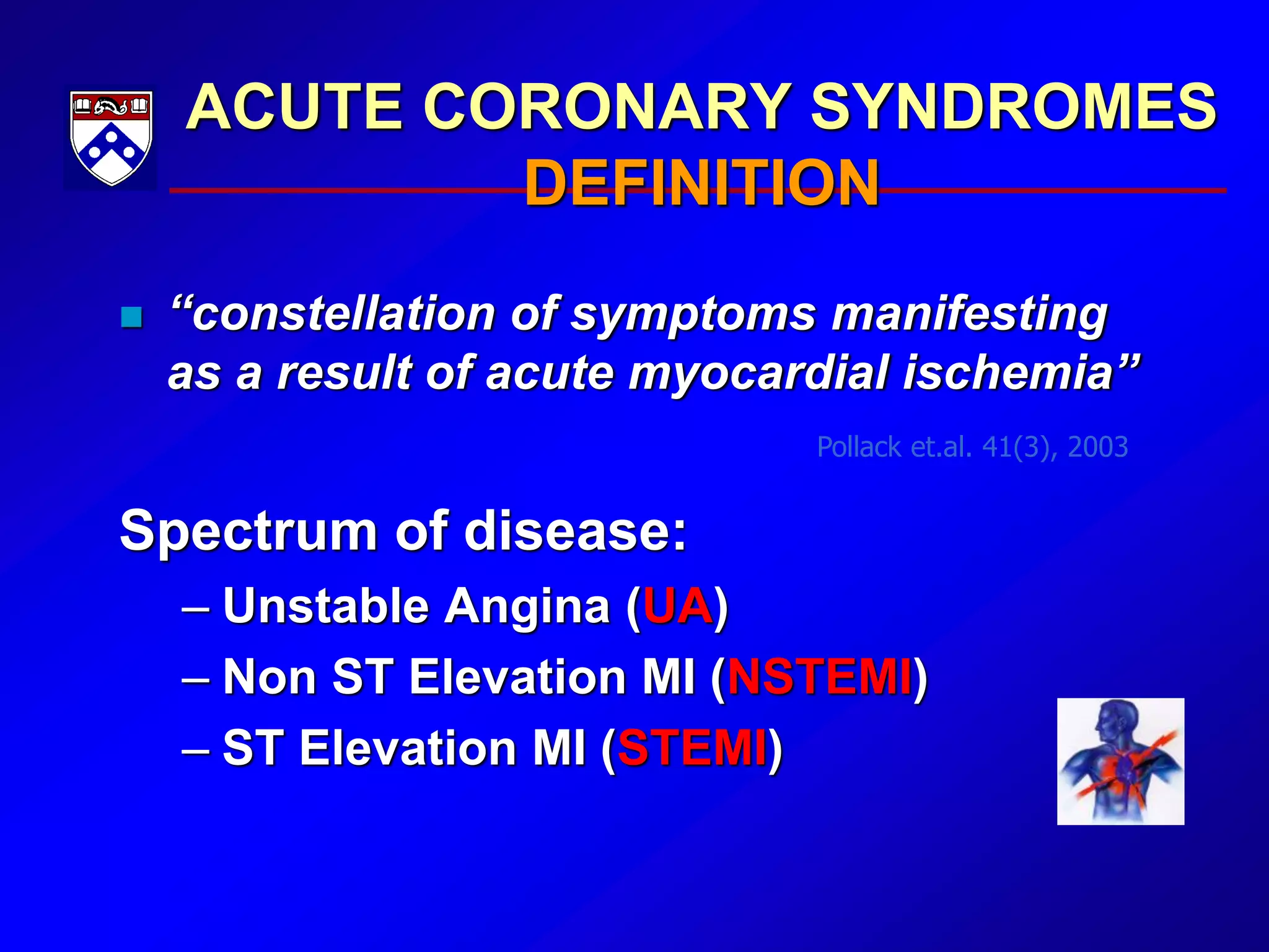 ACUTE CORONARY SYNDROMES
DEFINITION
 “constellation of symptoms manifesting
as a result of acute myocardial ischemia”
Spectrum of disease:
– Unstable Angina (UA)
– Non ST Elevation MI (NSTEMI)
– ST Elevation MI (STEMI)
Pollack et.al. 41(3), 2003
 