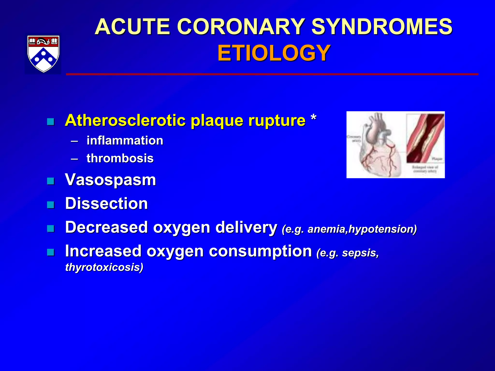 ACUTE CORONARY SYNDROMES
ETIOLOGY
 Atherosclerotic plaque rupture *
– inflammation
– thrombosis
 Vasospasm
 Dissection
 Decreased oxygen delivery (e.g. anemia,hypotension)
 Increased oxygen consumption (e.g. sepsis,
thyrotoxicosis)
 