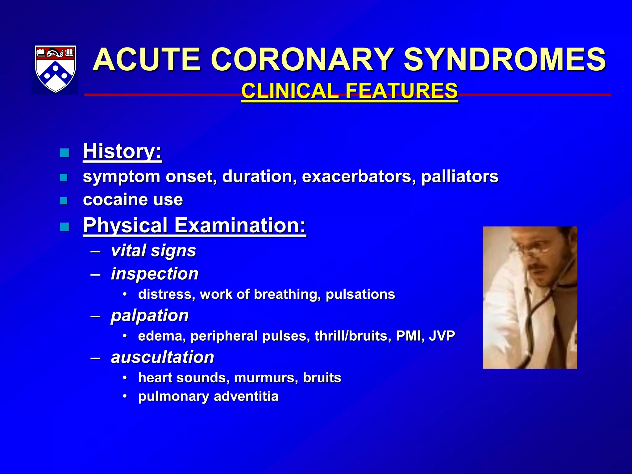 ACUTE CORONARY SYNDROMES
CLINICAL FEATURES
 History:
 symptom onset, duration, exacerbators, palliators
 cocaine use
 Physical Examination:
– vital signs
– inspection
• distress, work of breathing, pulsations
– palpation
• edema, peripheral pulses, thrill/bruits, PMI, JVP
– auscultation
• heart sounds, murmurs, bruits
• pulmonary adventitia
 