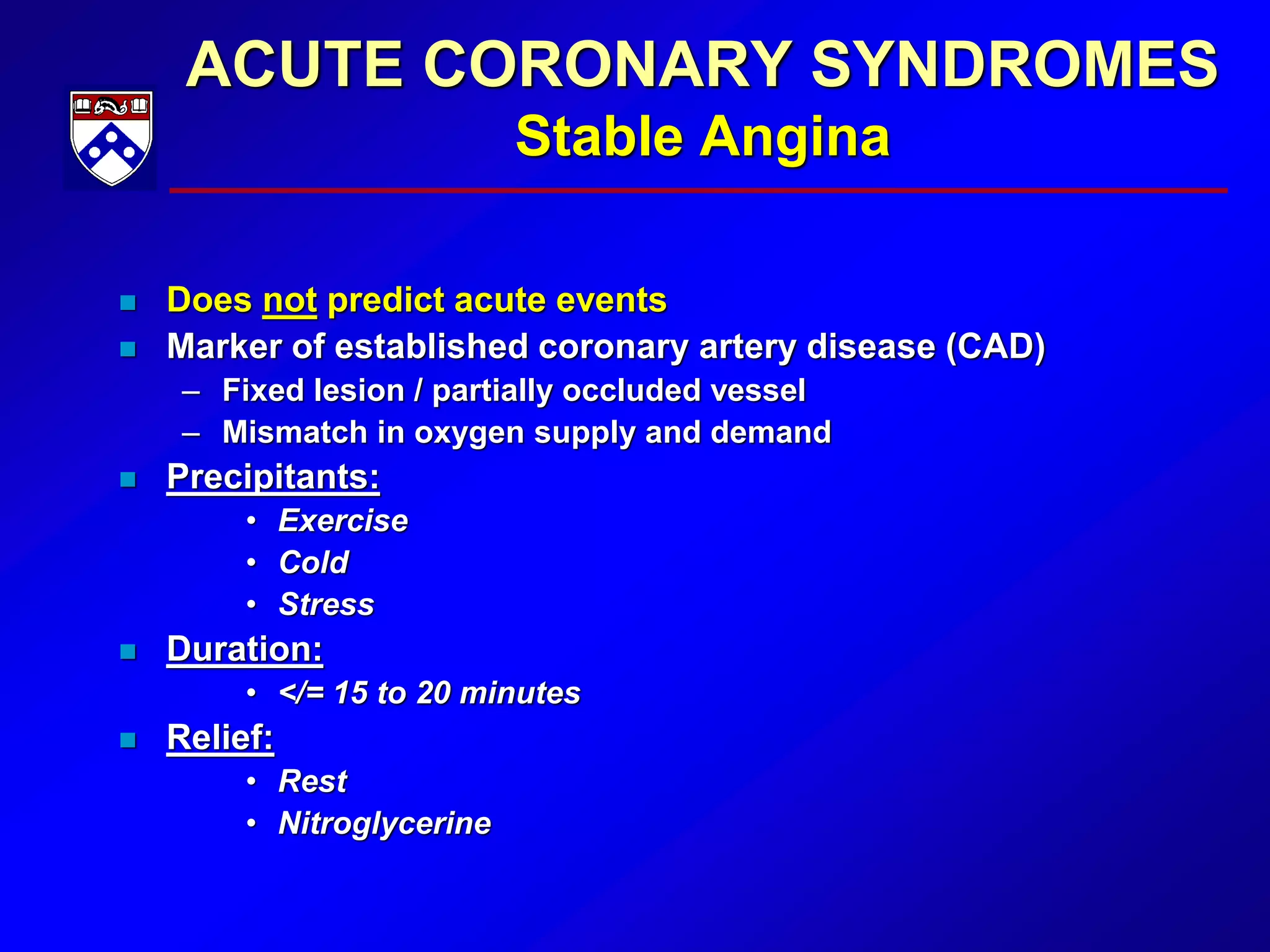 ACUTE CORONARY SYNDROMES
Stable Angina
 Does not predict acute events
 Marker of established coronary artery disease (CAD)
– Fixed lesion / partially occluded vessel
– Mismatch in oxygen supply and demand
 Precipitants:
• Exercise
• Cold
• Stress
 Duration:
• </= 15 to 20 minutes
 Relief:
• Rest
• Nitroglycerine
 