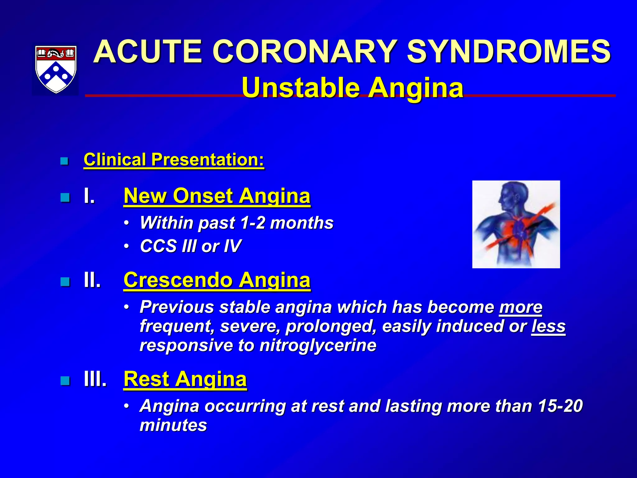 ACUTE CORONARY SYNDROMES
Unstable Angina
 Clinical Presentation:
 I. New Onset Angina
• Within past 1-2 months
• CCS III or IV
 II. Crescendo Angina
• Previous stable angina which has become more
frequent, severe, prolonged, easily induced or less
responsive to nitroglycerine
 III. Rest Angina
• Angina occurring at rest and lasting more than 15-20
minutes
 