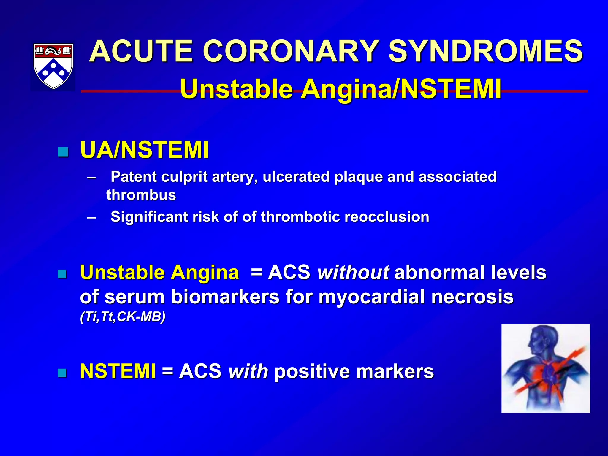ACUTE CORONARY SYNDROMES
Unstable Angina/NSTEMI
 UA/NSTEMI
– Patent culprit artery, ulcerated plaque and associated
thrombus
– Significant risk of of thrombotic reocclusion
 Unstable Angina = ACS without abnormal levels
of serum biomarkers for myocardial necrosis
(Ti,Tt,CK-MB)
 NSTEMI = ACS with positive markers
 