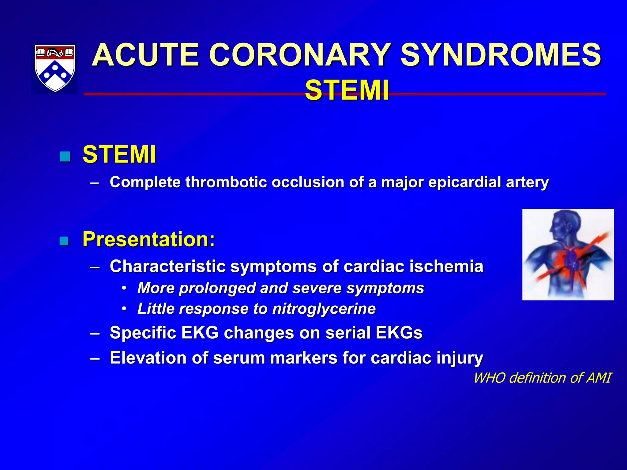 ACUTE CORONARY SYNDROMES
STEMI
 STEMI
– Complete thrombotic occlusion of a major epicardial artery
 Presentation:
– Characteristic symptoms of cardiac ischemia
• More prolonged and severe symptoms
• Little response to nitroglycerine
– Specific EKG changes on serial EKGs
– Elevation of serum markers for cardiac injury
WHO definition of AMI
 