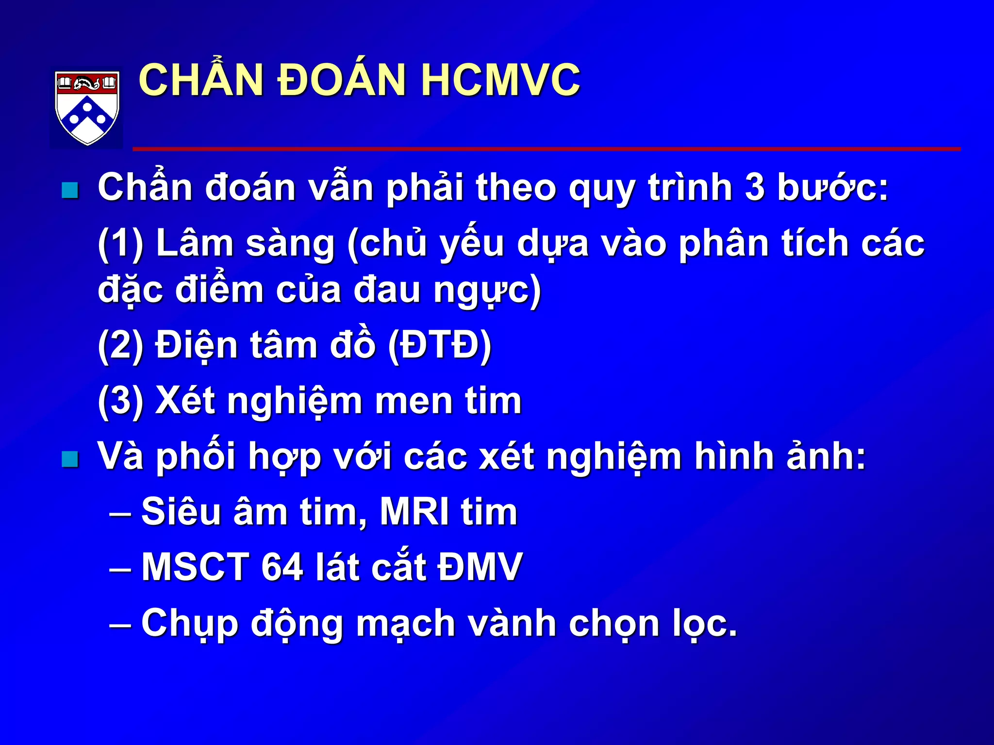 CHẨN ĐOÁN HCMVC
 Chẩn đoán vẫn phải theo quy trình 3 bước:
(1) Lâm sàng (chủ yếu dựa vào phân tích các
đặc điểm của đau ngực)
(2) Điện tâm đồ (ĐTĐ)
(3) Xét nghiệm men tim
 Và phối hợp với các xét nghiệm hình ảnh:
– Siêu âm tim, MRI tim
– MSCT 64 lát cắt ĐMV
– Chụp động mạch vành chọn lọc.
 
