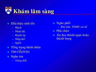 Khaùm laâm saøng
 Daáu hieäu sinh toàn
– Maïch
– Nhieät ñoä
– Huyeát aùp
– Nhòp thôû
– SpO2
 Toång traïng beänh nhaân
 TM COÅ(JVD)
 Nghe tim
– Tieáng thoåi
 Nghe phoåi
– Khoø kheø, TDMP, ral noå
 Phuø chaân
 Aán ñau thaønh ngöïc hoaëc
thaønh buïng
 