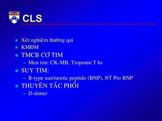 CLS
 Xeùt nghieäm thöôøng qui
 KMÑM
 TMCB CÔ TIM
– Men tim: CK-MB, Troponin T hs
 SUY TIM:
– B-type natriuretic peptide (BNP), NT Pro BNP
 THUYEÂN TAÉC PHOÅI
– D-dimer
 