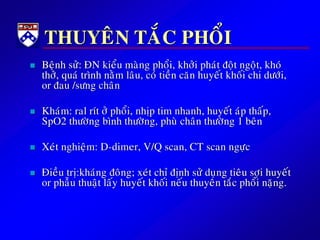 THUYEÂN TAÉC PHOÅI
 Beänh söû: ÑN kieåu maøng phoåi, khôûi phaùt ñoät ngoät, khoù
thôû, quaù trình naèm laâu, coù tieàn caên huyeát khoái chi döôùi,
or ñau /söng chaân
 Khaùm: ral rít ôû phoåi, nhòp tim nhanh, huyeát aùp thaáp,
SpO2 thöôøng bình thöôøng, phuø chaân thöôøng 1 beân
 Xeùt nghieäm: D-dimer, V/Q scan, CT scan ngöïc
 Ñieàu trò:khaùng ñoâng; xeùt chæ ñònh söû duïng tieâu sôïi huyeát
or phaãu thuaät laáy huyeát khoái neáu thuyeân taéc phoåi naëng.
 