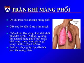 TRAØN KHÍ MAØNG PHOÅI
 Do khí traøn vaøo khoang maøng phoåi
 Gaây suy hoâ haáp vaø truïy tim maïch
 Chaån ñoaùn laâm saøng: khoù thôû khôûi
phaùt ñoät ngoät, HA thaáp, vaø nhòp
tim nhanh; nghe phoåi: maát rì raøo
pheá nang; rung thanh giaûm, goû
vang; thöôøng gaëp ôû BN treû.
 Ñieàu trò: choïc giaûm aùp, daãn löu
traøn khí maøng phoåi.
 