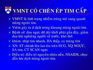 VMNT COÙ CHEØN EÙP TIM CAÁP
 VMNT laø tình traïng nhieãm truøng moâ xung quanh
maøng ngoaøi tim.
 Vieâm gaây ra öù dòch trong khoang maøng ngoaøi tim.
 Beänh söû: ñau ngöïc döõ doäi khôûi phaùt gaàn ñaây, giaûm
ñau khi nghieâng ngöôøi veà tröôùc, khoù thôû.
 khaùm: nhòp tim nhanh, HA thaáp, coï maøng tim
 XN: ST cheânh leân lan toûa treân ECG, XQ NGÖÏC,
SA tim, CT SCAN ngöïc
 Ñieàu trò: ñieàu trò nguyeân nhaân neàn, NSAIDS, choïc
daãn löu dòch maøng ngoaøi tim.
 