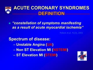 ACUTE CORONARY SYNDROMES
DEFINITION
 “constellation of symptoms manifesting
as a result of acute myocardial ischemia”
Spectrum of disease:
– Unstable Angina (UA)
– Non ST Elevation MI (NSTEMI)
– ST Elevation MI (STEMI)
Pollack et.al. 41(3), 2003
 