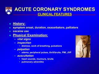 ACUTE CORONARY SYNDROMES
CLINICAL FEATURES
 History:
 symptom onset, duration, exacerbators, palliators
 cocaine use
 Physical Examination:
– vital signs
– inspection
• distress, work of breathing, pulsations
– palpation
• edema, peripheral pulses, thrill/bruits, PMI, JVP
– auscultation
• heart sounds, murmurs, bruits
• pulmonary adventitia
 