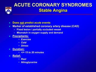 ACUTE CORONARY SYNDROMES
Stable Angina
 Does not predict acute events
 Marker of established coronary artery disease (CAD)
– Fixed lesion / partially occluded vessel
– Mismatch in oxygen supply and demand
 Precipitants:
• Exercise
• Cold
• Stress
 Duration:
• </= 15 to 20 minutes
 Relief:
• Rest
• Nitroglycerine
 