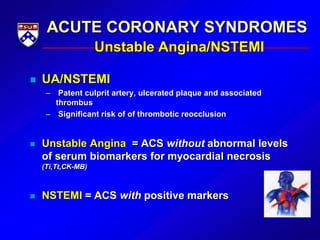 ACUTE CORONARY SYNDROMES
Unstable Angina/NSTEMI
 UA/NSTEMI
– Patent culprit artery, ulcerated plaque and associated
thrombus
– Significant risk of of thrombotic reocclusion
 Unstable Angina = ACS without abnormal levels
of serum biomarkers for myocardial necrosis
(Ti,Tt,CK-MB)
 NSTEMI = ACS with positive markers
 