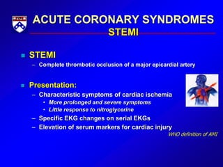 ACUTE CORONARY SYNDROMES
STEMI
 STEMI
– Complete thrombotic occlusion of a major epicardial artery
 Presentation:
– Characteristic symptoms of cardiac ischemia
• More prolonged and severe symptoms
• Little response to nitroglycerine
– Specific EKG changes on serial EKGs
– Elevation of serum markers for cardiac injury
WHO definition of AMI
 