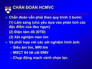 CHẨN ĐOÁN HCMVC
 Chẩn đoán vẫn phải theo quy trình 3 bước:
(1) Lâm sàng (chủ yếu dựa vào phân tích các
đặc điểm của đau ngực)
(2) Điện tâm đồ (ĐTĐ)
(3) Xét nghiệm men tim
 Và phối hợp với các xét nghiệm hình ảnh:
– Siêu âm tim, MRI tim
– MSCT 64 lát cắt ĐMV
– Chụp động mạch vành chọn lọc.
 