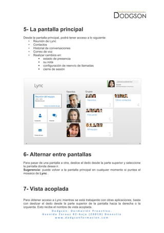  




5- La pantalla principal
Desde la pantalla principal, podrá tener acceso a lo siguiente:
   • Reunión de Lync
   • Contactos
   • Historial de conversaciones
   • Correo de voz
   • Realizar cambios en:
          § estado de presencia
          § su nota
          § configuración de reenvío de llamadas
          § cierre de sesión




6- Alternar entre pantallas
Para pasar de una pantalla a otra, deslice el dedo desde la parte superior y seleccione
la pantalla donde desea ir.
Sugerencia: puede volver a la pantalla principal en cualquier momento si puntea el
mosaico de Lync .




7- Vista acoplada
Para obtener acceso a Lync mientras se está trabajando con otras aplicaciones, basta
con deslizar el dedo desde la parte superior de la pantalla hacia la derecha o la
izquierda. Esto recibe el nombre de vista acoplada.
                       D o d g s o n -­‐ 	
   D o r m a c i ó n 	
   P r o a c t i v a . 	
   	
   	
   	
   	
   	
   	
   	
   	
   	
   	
   	
   	
   	
   	
   	
   	
   	
   	
   	
   	
   	
   	
   	
   	
   	
   	
   	
   	
   	
   	
   	
   	
  
              A v e n i d a 	
   Z a r a u z 	
   8 2 -­‐ b a j o 	
   ( 2 0 0 1 8 ) 	
   D o n o s t i a 	
  
                          w w w . d o d g s o n f o r m a c i o n . c o m 	
  
	
  
 